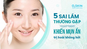 5 Sai Lầm Thường Gặp Khiến Mụn Ẩn Trị Mãi Không Hết