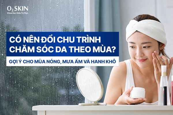 Có nên đổi chu trình chăm sóc da theo mùa? Gợi ý cho mùa nóng, mưa ẩm và hanh khô